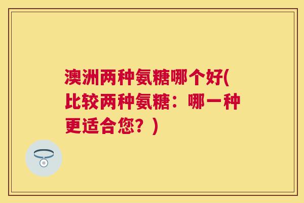 澳洲两种氨糖哪个好(比较两种氨糖：哪一种更适合您？)