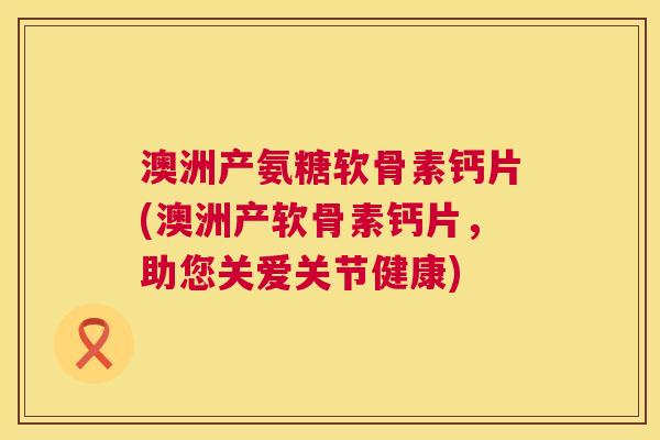 澳洲产氨糖软骨素钙片(澳洲产软骨素钙片,助您关爱关节健康)