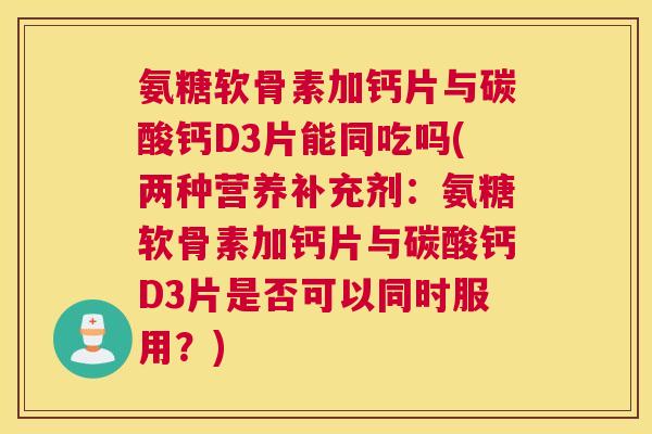 氨糖软骨素加钙片与碳酸钙D3片能同吃吗(两种营养补充剂:氨糖软骨素加钙片与碳酸钙D3片是否可以同时服用?)
