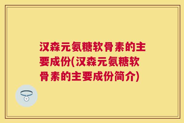 汉森元氨糖软骨素的主要成份(汉森元氨糖软骨素的主要成份简介)