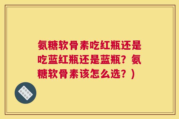 氨糖软骨素吃红瓶还是吃蓝红瓶还是蓝瓶?氨糖软骨素该怎么选?)
