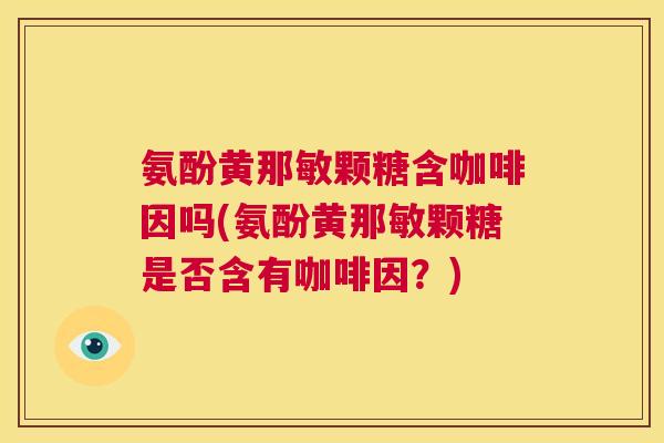 氨酚黄那敏颗糖含咖啡因吗(氨酚黄那敏颗糖是否含有咖啡因?)