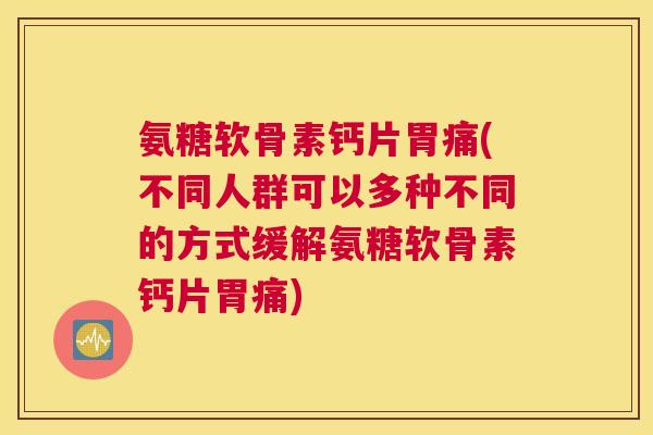 氨糖软骨素钙片胃痛(不同人群可以多种不同的方式缓解氨糖软骨素钙片胃痛)