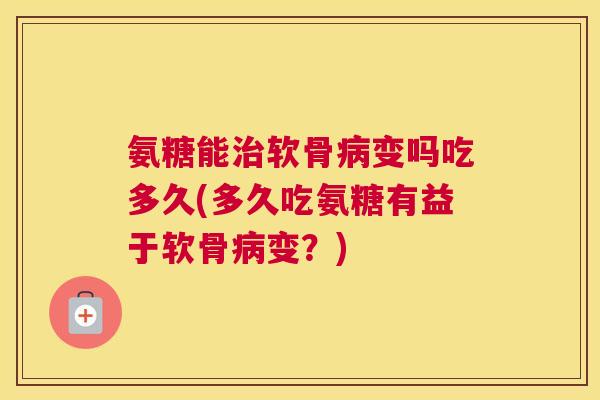 氨糖能治软骨病变吗吃多久(多久吃氨糖有益于软骨病变？)