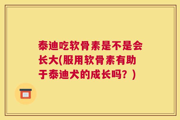 泰迪吃软骨素是不是会长大(服用软骨素有助于泰迪犬的成长吗?)