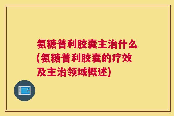 氨糖普利胶囊主什么(氨糖普利胶囊的疗效及主领域概述) 氨糖普利胶囊主什么(氨糖普利胶囊的疗效及主领域概述)