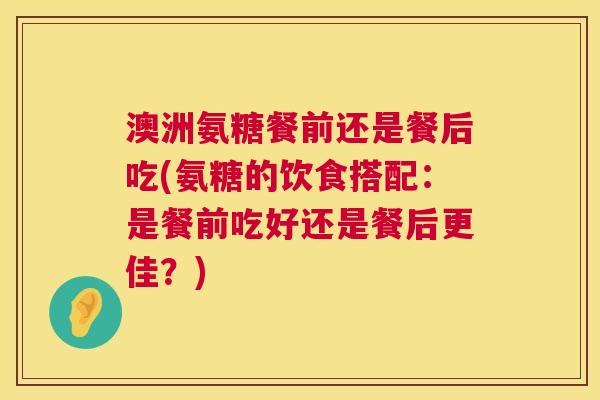 澳洲氨糖餐前还是餐后吃(氨糖的饮食搭配:是餐前吃好还是餐后更佳?)