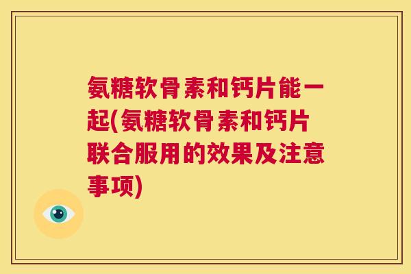 氨糖软骨素和钙片能一起(氨糖软骨素和钙片联合服用的效果及注意事项)