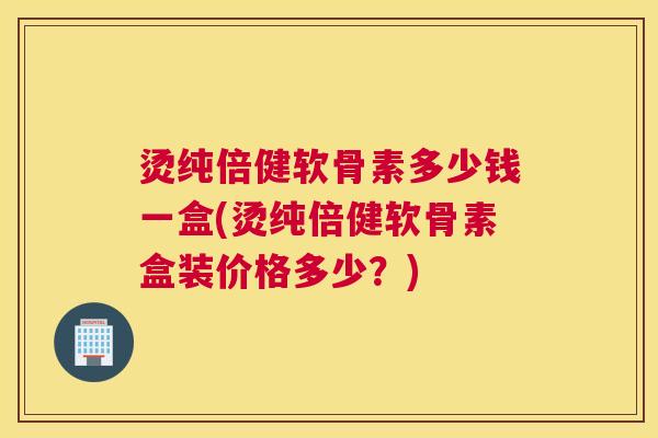 烫纯倍健软骨素多少钱一盒(烫纯倍健软骨素盒装价格多少?) 烫纯倍健软骨素多少钱一盒(烫纯倍健软骨素盒装价格多少?)