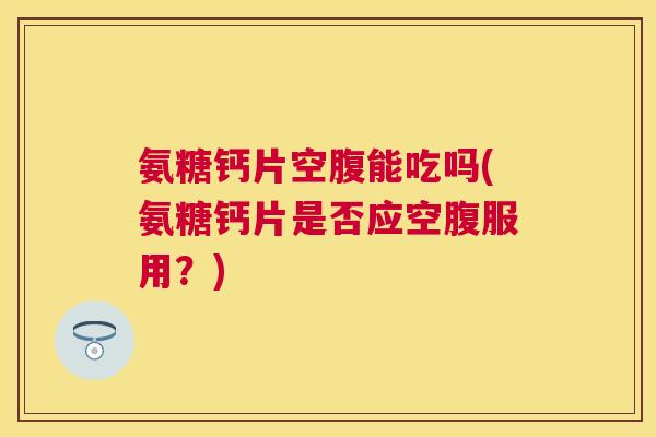 氨糖钙片空腹能吃吗(氨糖钙片是否应空腹服用？)
