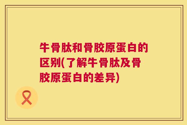 牛骨肽和骨胶原蛋白的区别(了解牛骨肽及骨胶原蛋白的差异)