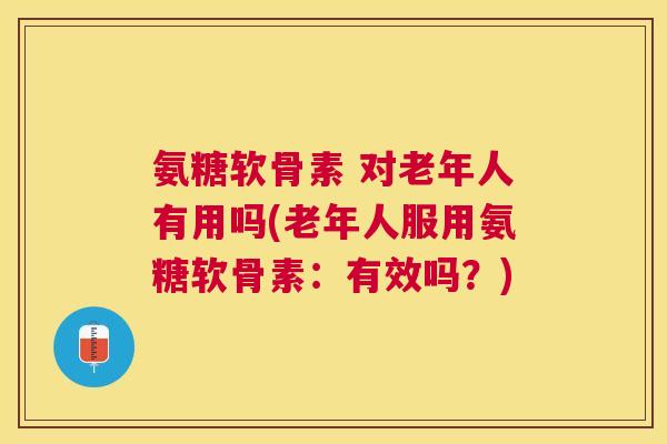 氨糖软骨素 对老年人有用吗(老年人服用氨糖软骨素：有效吗？)