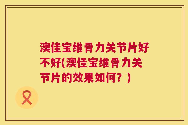 澳佳宝维骨力关节片好不好(澳佳宝维骨力关节片的效果如何？)