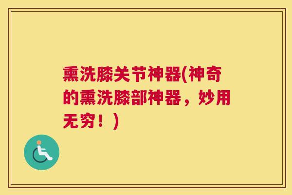 熏洗膝关节神器(神奇的熏洗膝部神器,妙用无穷!)