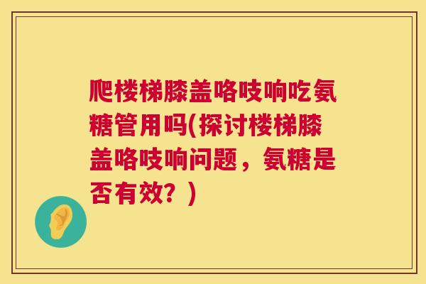 爬楼梯膝盖咯吱响吃氨糖管用吗(探讨楼梯膝盖咯吱响问题,氨糖是否有效?)