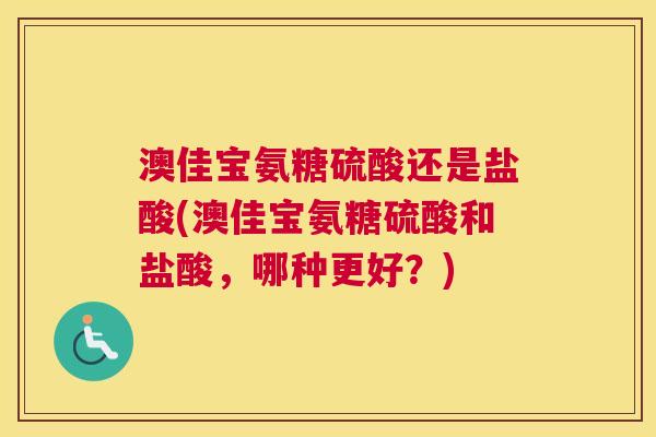 澳佳宝氨糖硫酸还是盐酸(澳佳宝氨糖硫酸和盐酸,哪种更好?)