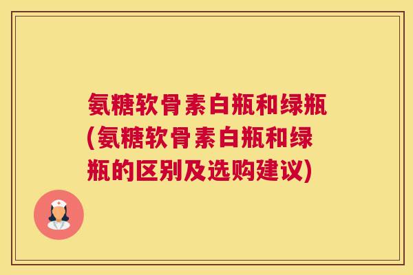 氨糖软骨素白瓶和绿瓶(氨糖软骨素白瓶和绿瓶的区别及选购建议)