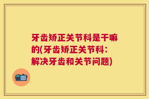 牙齿矫正关节科是干嘛的(牙齿矫正关节科:解决牙齿和关节问题) 牙齿矫正关节科是干嘛的(牙齿矫正关节科:解决牙齿和关节问题)