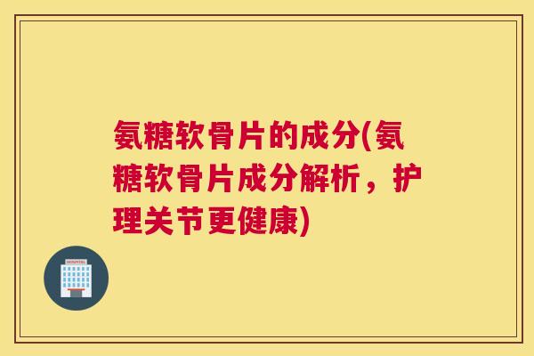 氨糖软骨片的成分(氨糖软骨片成分解析,护理关节更健康)