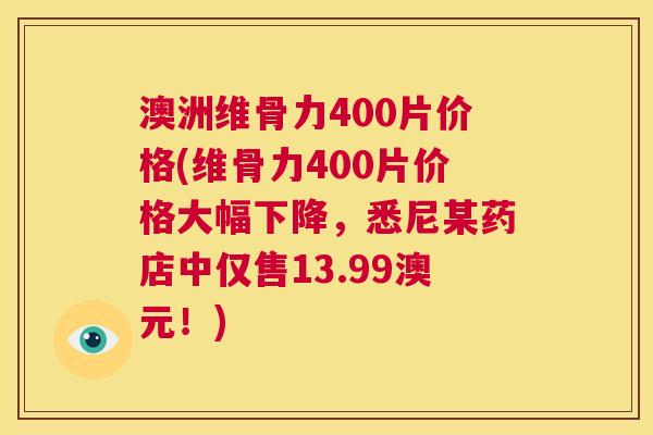澳洲维骨力400片价格(维骨力400片价格大幅下降,悉尼某药店中仅售13.99澳元!)