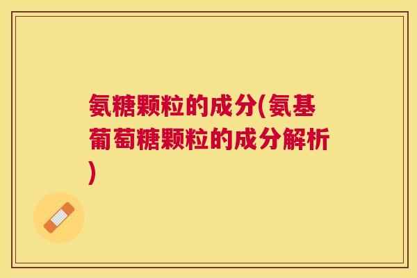 氨糖颗粒的成分(氨基葡萄糖颗粒的成分解析)