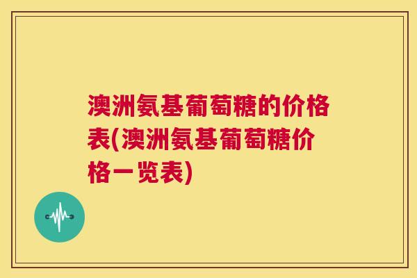 澳洲氨基葡萄糖的价格表(澳洲氨基葡萄糖价格一览表)