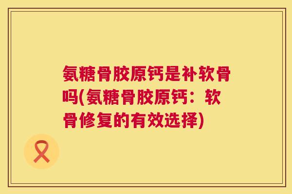 氨糖骨胶原钙是补软骨吗(氨糖骨胶原钙：软骨修复的有效选择)