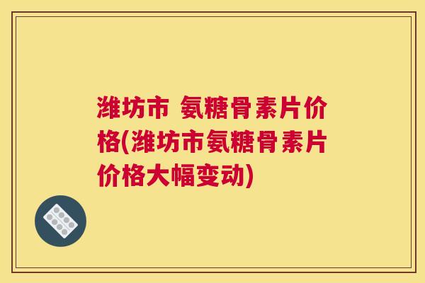 潍坊市 氨糖骨素片价格(潍坊市氨糖骨素片价格大幅变动)