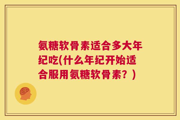 氨糖软骨素适合多大年纪吃(什么年纪开始适合服用氨糖软骨素?)
