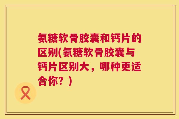 氨糖软骨胶囊和钙片的区别(氨糖软骨胶囊与钙片区别大，哪种更适合你？)