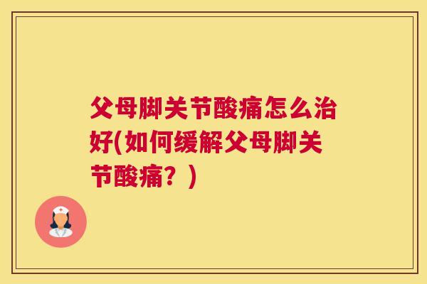 父母脚关节酸痛怎么好(如何缓解父母脚关节酸痛？)