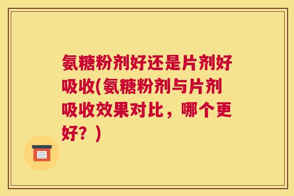 氨糖粉剂好还是片剂好吸收(氨糖粉剂与片剂吸收效果对比,哪个更好?)