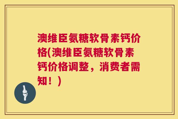 澳维臣氨糖软骨素钙价格(澳维臣氨糖软骨素钙价格调整,消费者需知!)