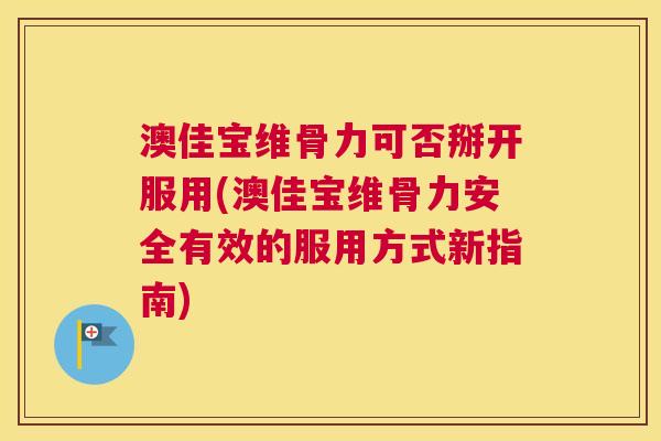 澳佳宝维骨力可否掰开服用(澳佳宝维骨力安全有效的服用方式新指南)