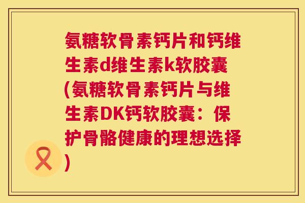 氨糖软骨素钙片和钙维生素d维生素k软胶囊(氨糖软骨素钙片与维生素DK钙软胶囊:保护骨骼健康的理想选择) 氨糖软骨素钙片和钙维生素d维生素k软胶囊(氨糖软骨素钙片与维生素DK钙软胶囊:保护骨骼健康的理想选择)