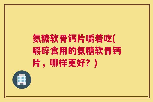 氨糖软骨钙片嚼着吃(嚼碎食用的氨糖软骨钙片,哪样更好?)