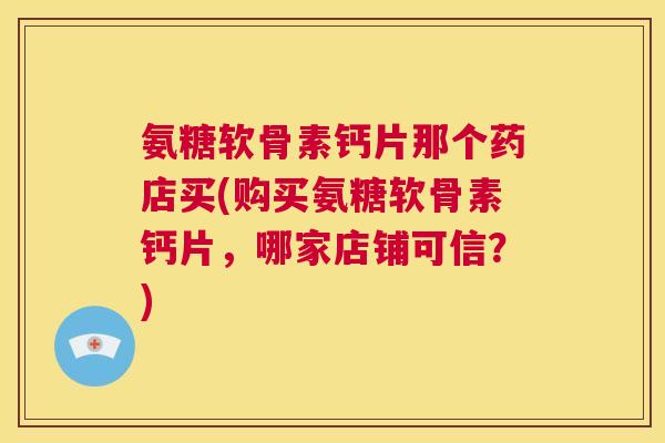 氨糖软骨素钙片那个药店买(购买氨糖软骨素钙片，哪家店铺可信？)