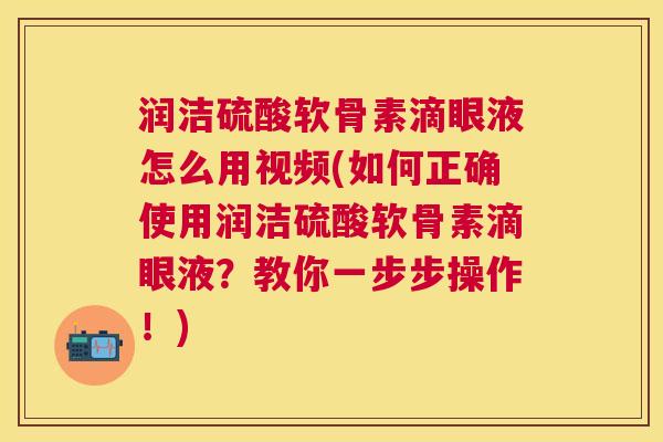 润洁硫酸软骨素滴眼液怎么用视频(如何正确使用润洁硫酸软骨素滴眼液?教你一步步操作!)