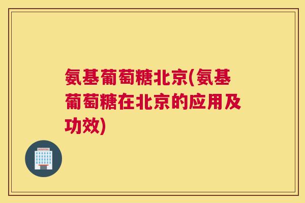 氨基葡萄糖北京(氨基葡萄糖在北京的应用及功效)