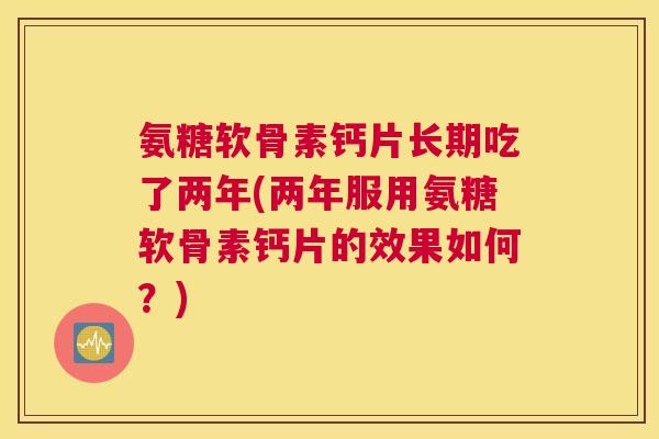 氨糖软骨素钙片长期吃了两年(两年服用氨糖软骨素钙片的效果如何?) 氨糖软骨素钙片长期吃了两年(两年服用氨糖软骨素钙片的效果如何?)