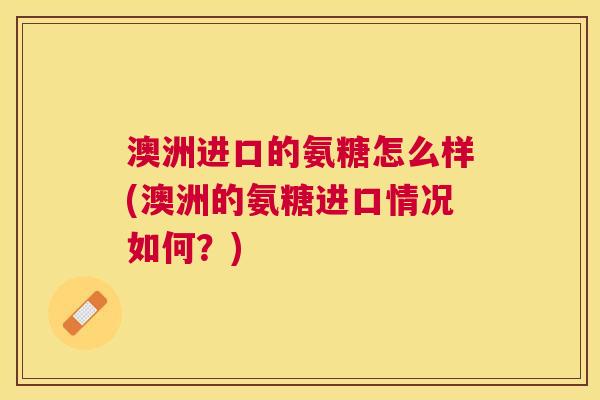 澳洲进口的氨糖怎么样(澳洲的氨糖进口情况如何?)