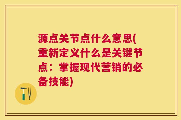 源点关节点什么意思(重新定义什么是关键节点:掌握现代营销的必备技能) 源点关节点什么意思(重新定义什么是关键节点:掌握现代营销的必备技能)