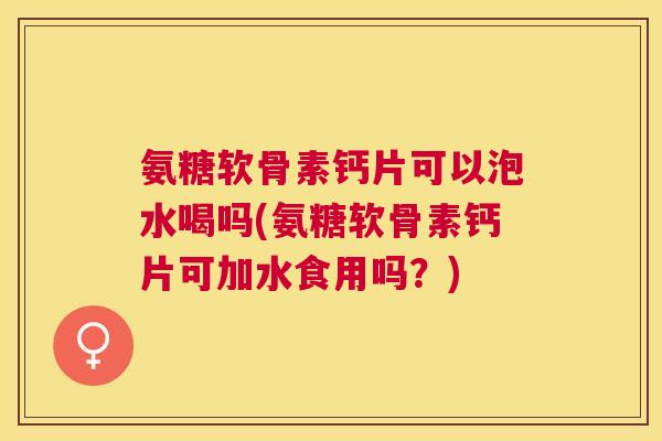 氨糖软骨素钙片可以泡水喝吗(氨糖软骨素钙片可加水食用吗?)