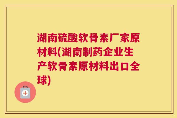 湖南硫酸软骨素厂家原材料(湖南制药企业生产软骨素原材料出口全球)