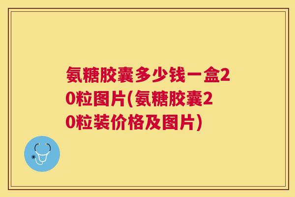 氨糖胶囊多少钱一盒20粒图片(氨糖胶囊20粒装价格及图片)