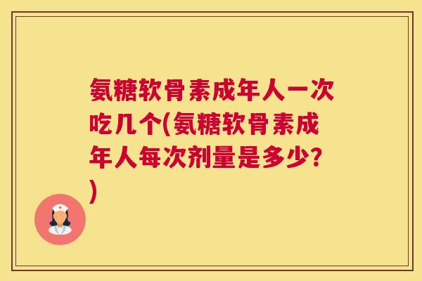 氨糖软骨素成年人一次吃几个(氨糖软骨素成年人每次剂量是多少?)