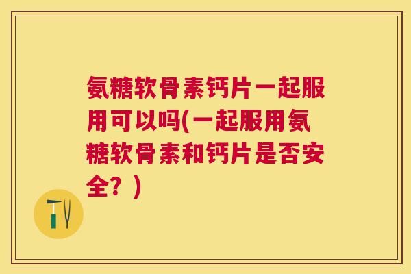 氨糖软骨素钙片一起服用可以吗(一起服用氨糖软骨素和钙片是否安全？)