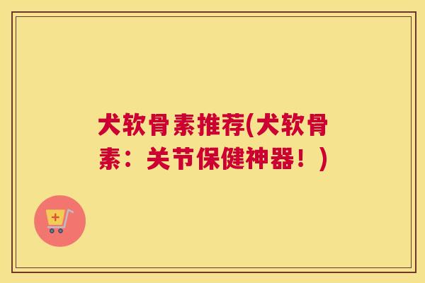 犬软骨素推荐(犬软骨素：关节保健神器！)