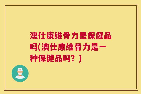 澳仕康维骨力是保健品吗(澳仕康维骨力是一种保健品吗?)