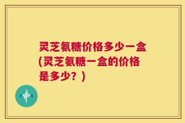 灵芝氨糖价格多少一盒(灵芝氨糖一盒的价格是多少?) 灵芝氨糖价格多少一盒(灵芝氨糖一盒的价格是多少?)